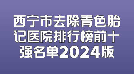 西宁市去除青色胎记医院排行榜前十强名单2024版