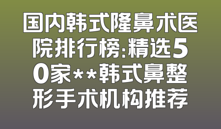 国内韩式隆鼻术医院排行榜：精选50家**韩式鼻整形手术机构推荐