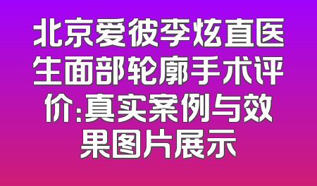 北京爱彼李炫直医生面部轮廓手术评价：真实案例与效果图片展示