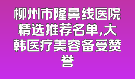 柳州市隆鼻线医院精选推荐名单，大韩医疗美容备受赞誉
