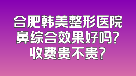 合肥韩美整形医院鼻综合效果好吗？收费贵不贵？