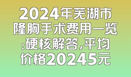 2024年芜湖市隆胸手术费用一览：硬核解答，平均价格20245元