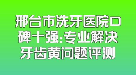 邢台市洗牙医院口碑十强：专业解决牙齿黄问题评测
