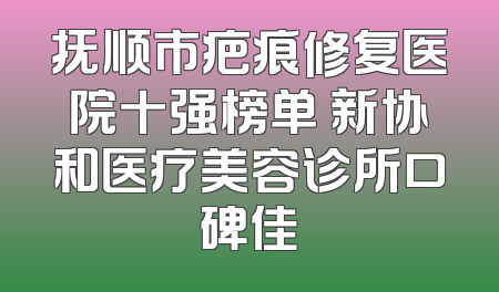 抚顺市疤痕修复医院十强榜单 新协和医疗美容诊所口碑佳