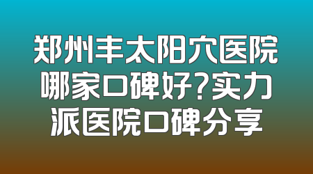 郑州丰太阳穴医院哪家口碑好？实力派医院口碑分享