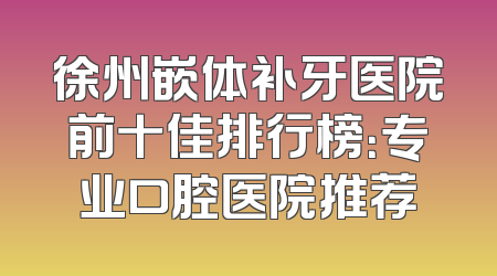 徐州嵌体补牙医院前十佳排行榜：专业口腔医院推荐