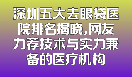 深圳五大去眼袋医院排名揭晓，网友力荐技术与实力兼备的医疗机构