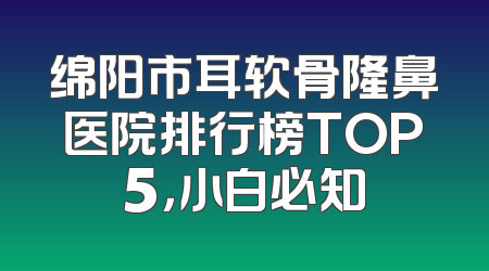 绵阳市耳软骨隆鼻医院排行榜TOP5，小白必知
