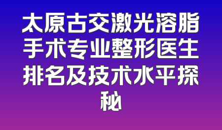 太原古交激光溶脂手术专业整形医生排名及技术水平探秘
