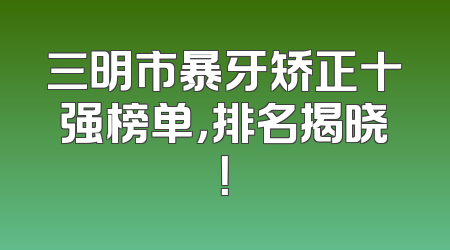 三明市暴牙矫正十强榜单，排名揭晓！