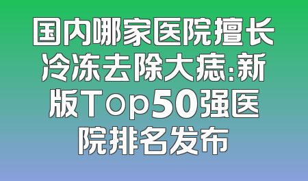 国内哪家医院擅长冷冻去除大痣：新版Top50强医院排名发布