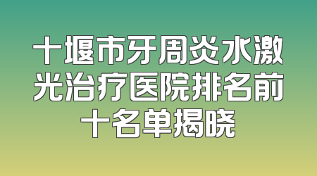 十堰市牙周炎水激光治疗医院排名前十名单揭晓