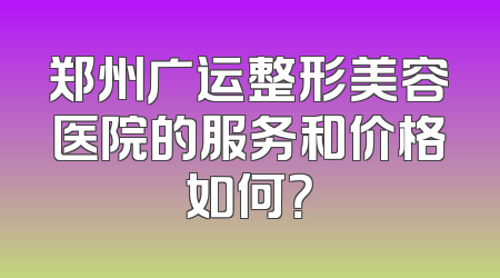 郑州广运整形美容医院的服务和价格如何？