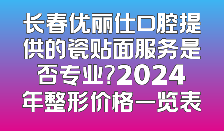 长春优丽仕口腔提供的瓷贴面服务是否专业？2024年整形价格一览表