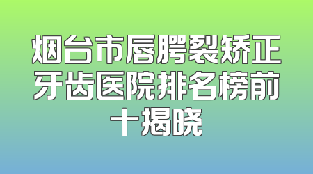 烟台市唇腭裂矫正牙齿医院排名榜前十揭晓