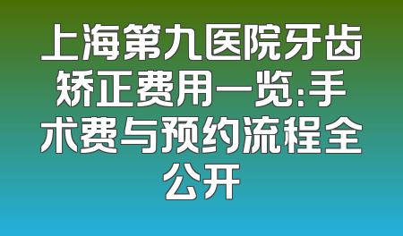 上海第九医院牙齿矫正费用一览：手术费与预约流程全公开