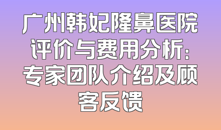广州韩妃隆鼻医院评价与费用分析：专家团队介绍及顾客反馈