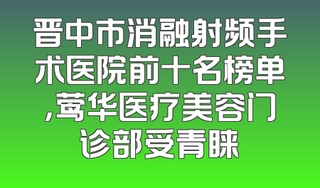 晋中市消融射频手术医院前十名榜单，莺华医疗美容门诊部受青睐