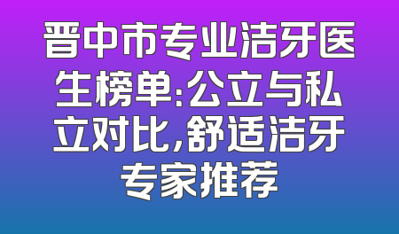 晋中市专业洁牙医生榜单：公立与私立对比，舒适洁牙专家推荐