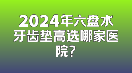 2024年六盘水牙齿垫高选哪家医院？