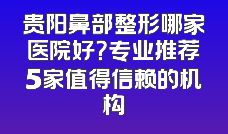 贵阳鼻部整形哪家医院好？专业推荐5家值得信赖的机构