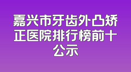 嘉兴市牙齿外凸矫正医院排行榜前十公示