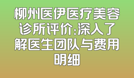 柳州医伊医疗美容诊所评价：深入了解医生团队与费用明细