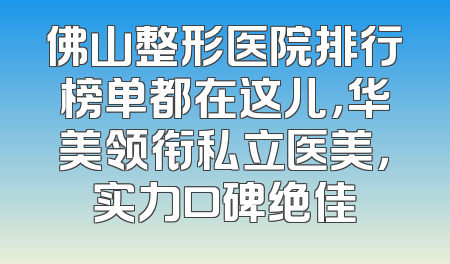 佛山整形医院排行榜单都在这儿，华美领衔私立医美，实力口碑绝佳
