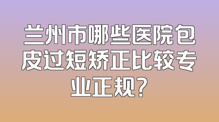 兰州市哪些医院包皮过短矫正比较专业正规？