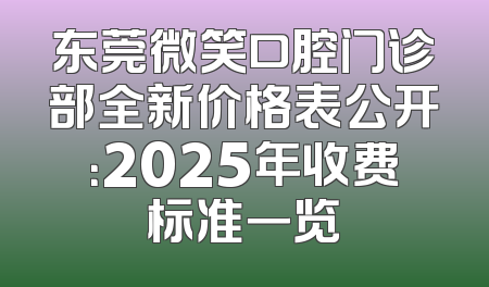 东莞微笑口腔门诊部全新价格表公开：2025年收费标准一览