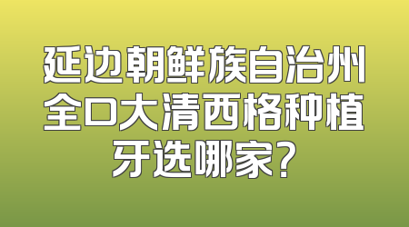延边朝鲜族自治州全口大清西格种植牙选哪家？