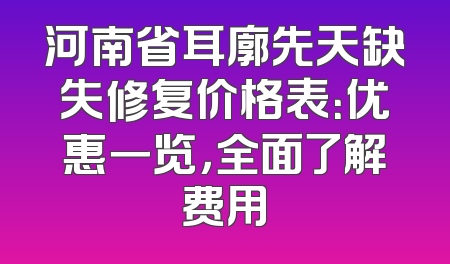 河南省耳廓先天缺失修复价格表：优惠一览，全面了解费用
