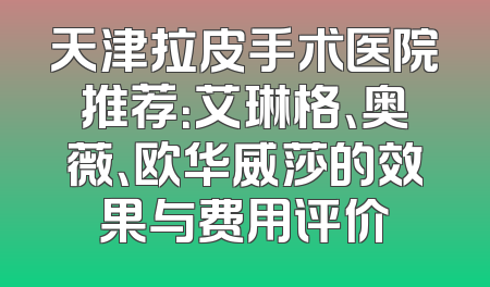 天津拉皮手术医院推荐：艾琳格、奥薇、欧华威莎的效果与费用评价