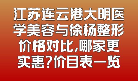 江苏连云港大明医学美容与徐杨整形价格对比，哪家更实惠？价目表一览