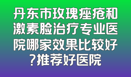丹东市玫瑰痤疮和激素脸治疗专业医院哪家效果比较好？推荐好医院
