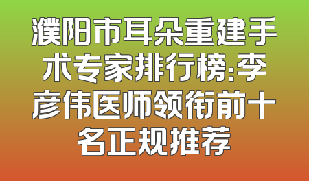 濮阳市耳朵重建手术专家排行榜：李彦伟医师领衔前十名正规推荐