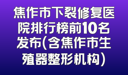 焦作市下裂修复医院排行榜前10名发布（含焦作市生殖器整形机构）