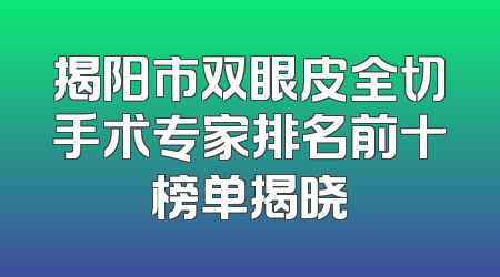 揭阳市双眼皮全切手术专家排名前十榜单揭晓