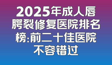 2025年成人唇腭裂修复医院排名榜：前二十佳医院不容错过