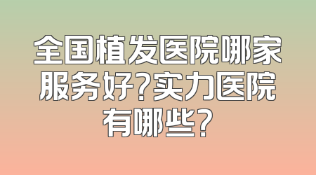 全国植发医院哪家服务好？实力医院有哪些？