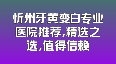 忻州牙黄变白专业医院推荐，精选之选，值得信赖