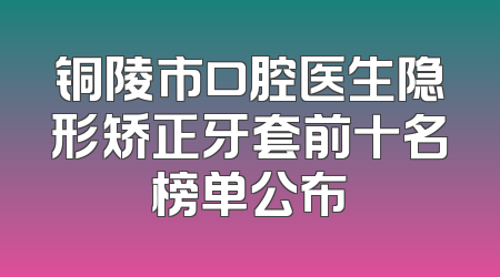 铜陵市口腔医生隐形矫正牙套前十名榜单公布
