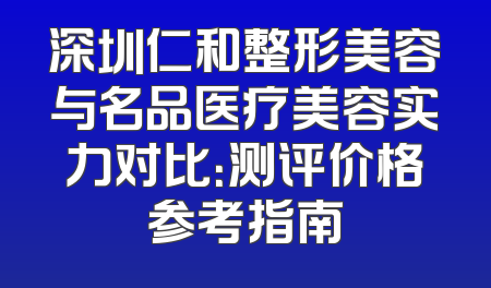 深圳仁和整形美容与名品医疗美容实力对比：测评价格参考指南