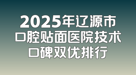 2025年辽源市口腔贴面医院技术口碑双优排行