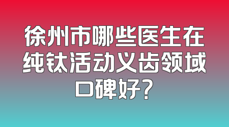 徐州市哪些医生在纯钛活动义齿领域口碑好？