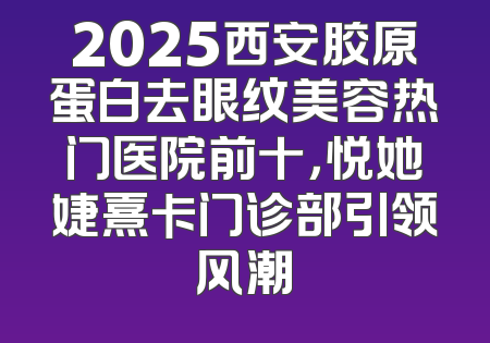 2025西安胶原蛋白去眼纹美容热门医院前十，悦她婕熹卡门诊部引领风潮