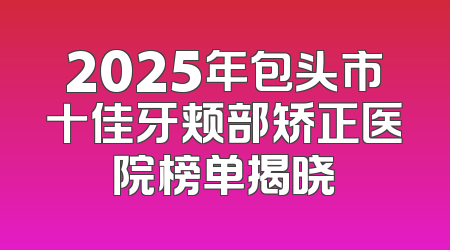 2025年包头市十佳牙颊部矫正医院榜单揭晓