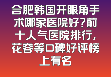合肥韩国开眼角手术哪家医院好？前十人气医院排行，花容等口碑好评榜上有名