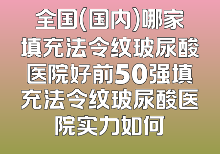 全国（国内）哪家填充法令纹玻尿酸医院好前50强填充法令纹玻尿酸医院实力如何