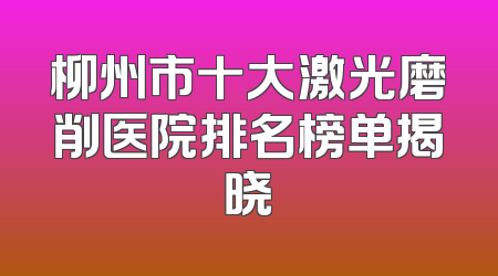 柳州市十大激光磨削医院排名榜单揭晓